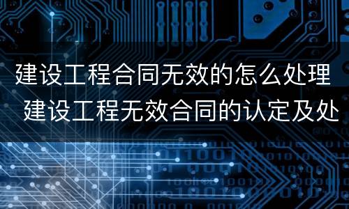 建设工程合同无效的怎么处理 建设工程无效合同的认定及处理