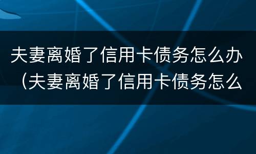 夫妻离婚了信用卡债务怎么办（夫妻离婚了信用卡债务怎么办理）