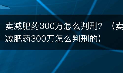 卖减肥药300万怎么判刑？（卖减肥药300万怎么判刑的）