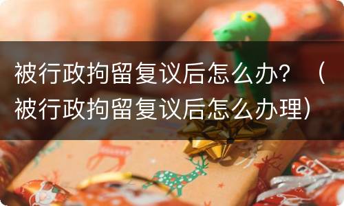 被行政拘留复议后怎么办？（被行政拘留复议后怎么办理）