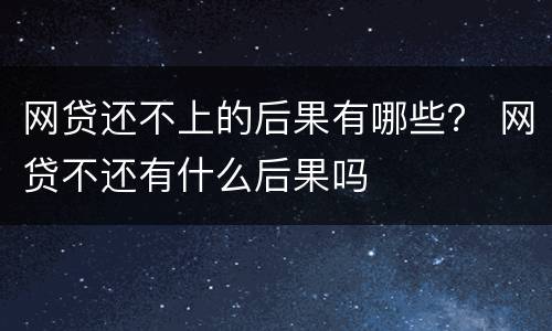 网贷还不上的后果有哪些？ 网贷不还有什么后果吗