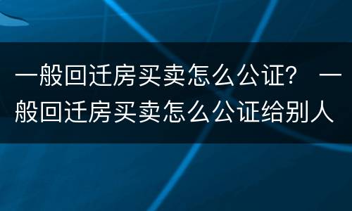 一般回迁房买卖怎么公证？ 一般回迁房买卖怎么公证给别人