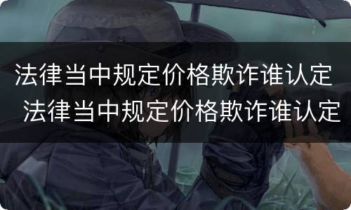 法律当中规定价格欺诈谁认定 法律当中规定价格欺诈谁认定呢