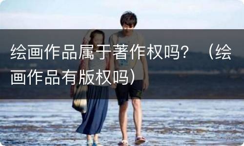 绘画作品属于著作权吗？（绘画作品有版权吗）