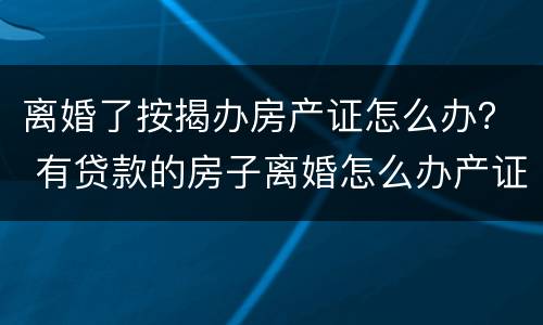 离婚了按揭办房产证怎么办？ 有贷款的房子离婚怎么办产证