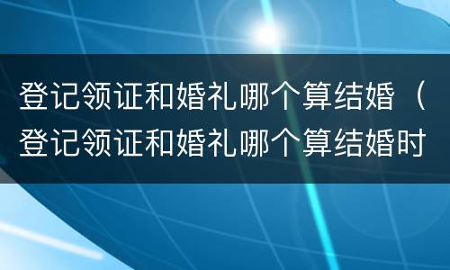 登记领证和婚礼哪个算结婚（登记领证和婚礼哪个算结婚时间）