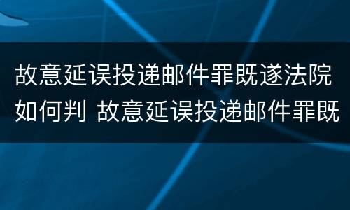 故意延误投递邮件罪既遂法院如何判 故意延误投递邮件罪既遂法院如何判决