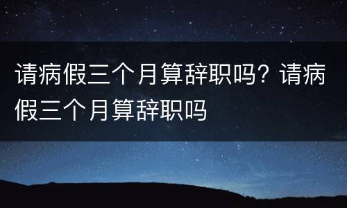 请病假三个月算辞职吗? 请病假三个月算辞职吗