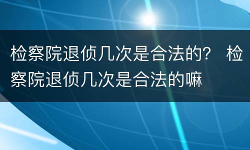 检察院退侦几次是合法的？ 检察院退侦几次是合法的嘛