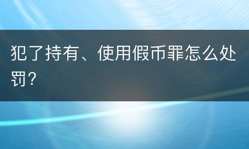 犯了持有、使用假币罪怎么处罚?