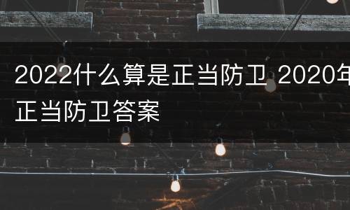 2022什么算是正当防卫 2020年正当防卫答案