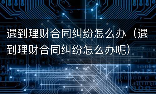 遇到理财合同纠纷怎么办（遇到理财合同纠纷怎么办呢）