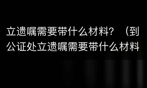 立遗嘱需要带什么材料？（到公证处立遗嘱需要带什么材料）