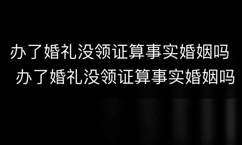 办了婚礼没领证算事实婚姻吗 办了婚礼没领证算事实婚姻吗2021