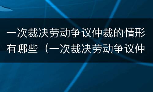 一次裁决劳动争议仲裁的情形有哪些（一次裁决劳动争议仲裁的情形有哪些种类）