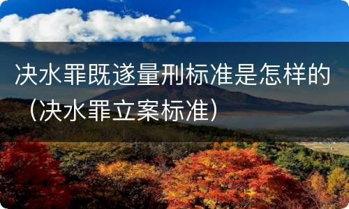 决水罪既遂量刑标准是怎样的（决水罪立案标准）