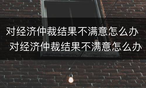 对经济仲裁结果不满意怎么办 对经济仲裁结果不满意怎么办理