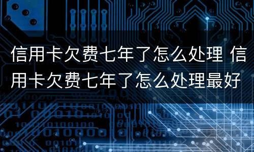 信用卡欠费七年了怎么处理 信用卡欠费七年了怎么处理最好