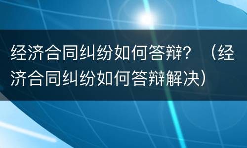 经济合同纠纷如何答辩？（经济合同纠纷如何答辩解决）