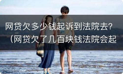 网贷欠多少钱起诉到法院去？（网贷欠了几百块钱法院会起诉吗）