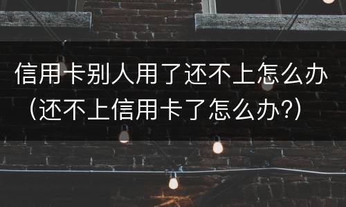 信用卡别人用了还不上怎么办（还不上信用卡了怎么办?）