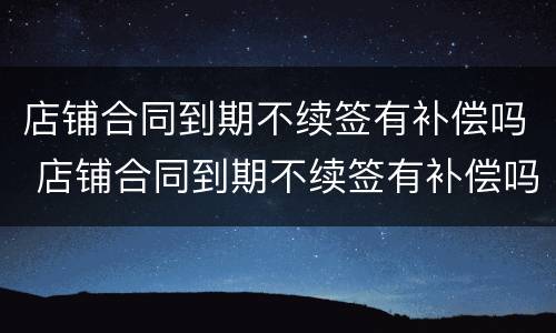 店铺合同到期不续签有补偿吗 店铺合同到期不续签有补偿吗合法吗