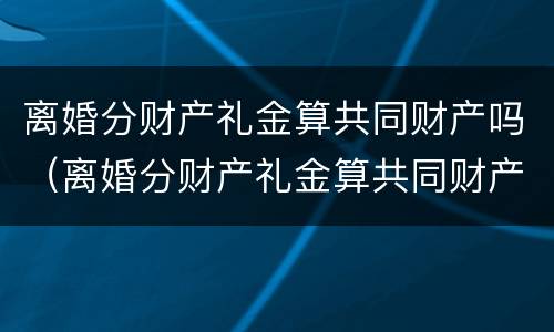 离婚分财产礼金算共同财产吗（离婚分财产礼金算共同财产吗）