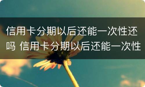 信用卡分期以后还能一次性还吗 信用卡分期以后还能一次性还吗?还清后还可以取出来吗