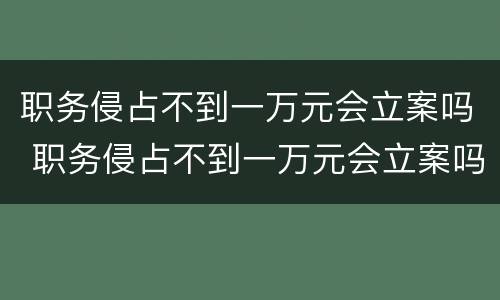 职务侵占不到一万元会立案吗 职务侵占不到一万元会立案吗怎么处理