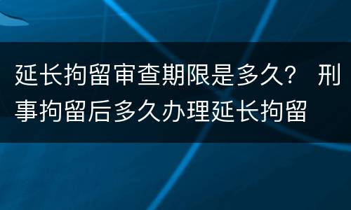 延长拘留审查期限是多久？ 刑事拘留后多久办理延长拘留