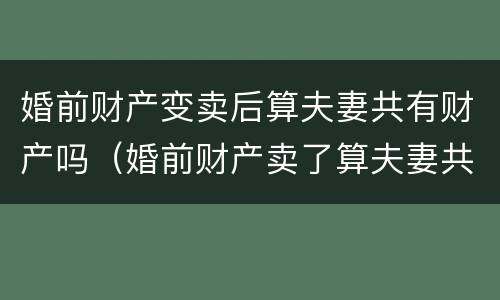 婚前财产变卖后算夫妻共有财产吗（婚前财产卖了算夫妻共同财产吗）