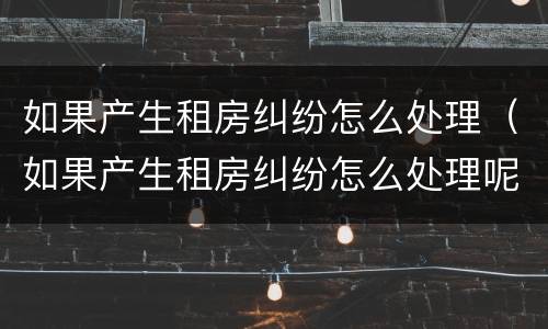 如果产生租房纠纷怎么处理（如果产生租房纠纷怎么处理呢）