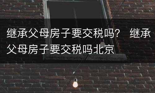 继承父母房子要交税吗？ 继承父母房子要交税吗北京