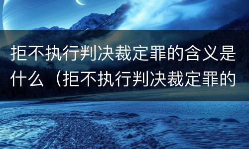 拒不执行判决裁定罪的含义是什么（拒不执行判决裁定罪的概念和特征）