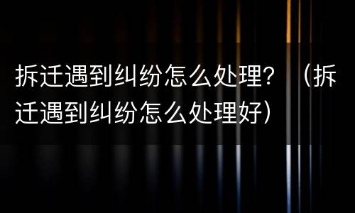 拆迁遇到纠纷怎么处理？（拆迁遇到纠纷怎么处理好）