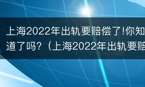 上海2022年出轨要赔偿了!你知道了吗?（上海2022年出轨要赔偿了!你知道了吗视频）