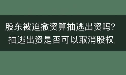 股东被迫撤资算抽逃出资吗？ 抽逃出资是否可以取消股权