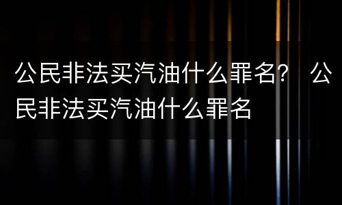 公民非法买汽油什么罪名？ 公民非法买汽油什么罪名