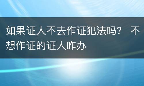 如果证人不去作证犯法吗？ 不想作证的证人咋办