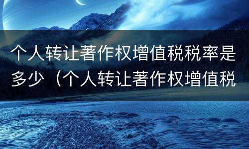 个人转让著作权增值税税率是多少（个人转让著作权增值税税率是多少啊）