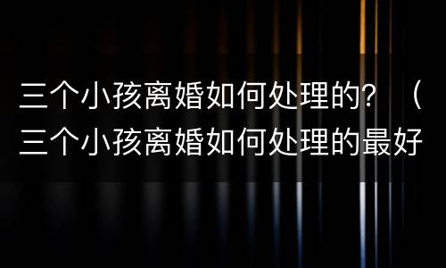 三个小孩离婚如何处理的？（三个小孩离婚如何处理的最好）