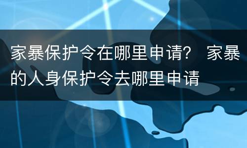家暴保护令在哪里申请？ 家暴的人身保护令去哪里申请