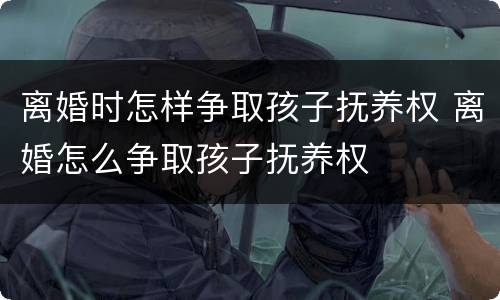 离婚时怎样争取孩子抚养权 离婚怎么争取孩子抚养权