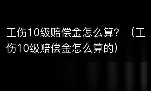 工伤10级赔偿金怎么算？（工伤10级赔偿金怎么算的）