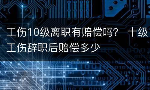 工伤10级离职有赔偿吗？ 十级工伤辞职后赔偿多少