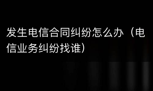 发生电信合同纠纷怎么办（电信业务纠纷找谁）