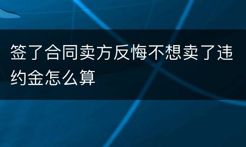 签了合同卖方反悔不想卖了违约金怎么算