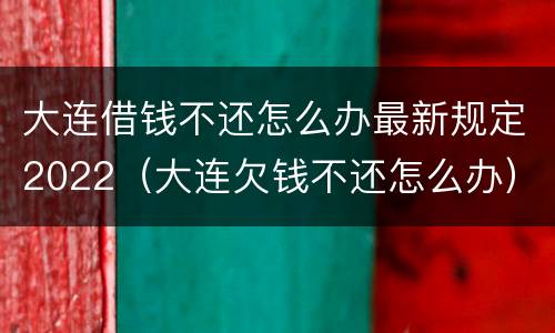 大连借钱不还怎么办最新规定2022（大连欠钱不还怎么办）