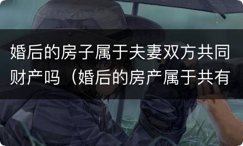 婚后的房子属于夫妻双方共同财产吗（婚后的房产属于共有还是单独所有）