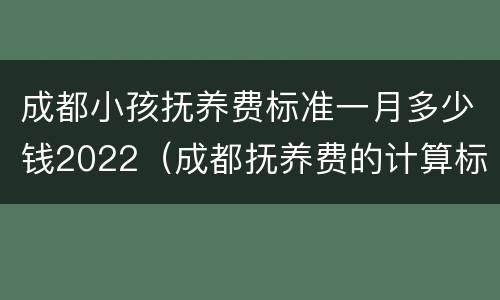 成都小孩抚养费标准一月多少钱2022（成都抚养费的计算标准是多少）